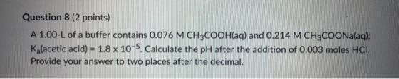 Question 8 (2 points) A 1.00-L of a buffer contains 0.076 M CH3COOH(aq) and 0.214 M CH3COONa(aq); Kalacetic acid) - 1.8 x 10-