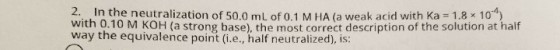 2. In the neutralization of 50.0 mL of 0.1 M HA (a weak acid with Ka-1.8x10-4) with 0.10 M KOH (a strong base), the most correct description of the solution at half way the equivalence point (i.e., half neutralized), is