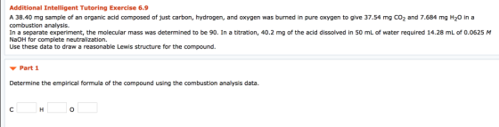 Additional Intelligent Tutoring Exercise 6.9 A 38.40 mg sample of an organic acid composed of just carbon, hydrogen, and oxygen was burned in pure oxygen to give 37.54 mg CO2 and 7.684 mg H20 in a combustion analysis In a separate experiment, the molecular mass was determined to be 90 In a titration, 40,2 mg ofthe acid dissolved in 50 mL of ater required 14.2 mi·t·0525 NaOH for complete neutralization. Use these data to draw a reasonable Lewis structure for the compound ▼ Part 1 Determine the empirical formula of the compound using the combustion analysis data