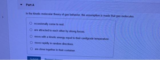 Part A In the kinetic molecular theory of gas behavior, the assumption is made that gas molecules O occasionally come to rest