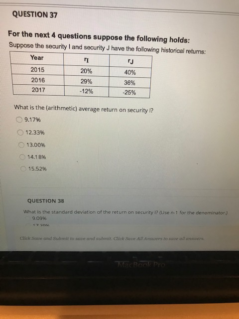QUESTION 37 For the next 4 questions suppose the following holds: Suppose the security I and security J have the following historical returns: Year 2015 2016 2017 20% 29% -12% rJ 40% 36% -25% What is the (arithmetic) average return on security 1? o 9.17% 12.33% 13.00% 14.18% O 15.52% 0 QUESTION 38 What is the standard deviation of the return on security 1? (Use n-1 for the denominator.) 90996 Click Save and Submit to sove and submit. Click Save All Answers to save all answer