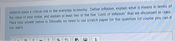 Inflation plays a critical role in the everyday economy. Define inflation, explain what is means in terms of the value of your dollar, and explain at least two of the five costs of inflation that we discussed in class. Place your answer below in SNoodle, no need to use scratch paper for this question (of course you can if you want).