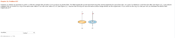 Chapter 22, Problem 037 Suppose you design an apparat s in which a uniform y charged diska radius R s to produce an elect c a The fidd magnitude s most i partant along the central perpendicular a s of the disk at a point p at distance 3 R o the disk see F gure 큐 Cost analysis suggests that you switch to a ring of the same outer radius R but with inner radius R/3.60 (see Figure (b Assume that the ring will have the same surface charge density as the original disk. If you switch to the ring, by what part will you decrease the electric field magnitude at P? t aing of tesne ring will hat the electric fet Numbar the toierancers +/ 5%