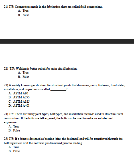 21) T/F: Connections made in the fabrication shop are called field connections. A True B. False 22) T/F: Welding is better su