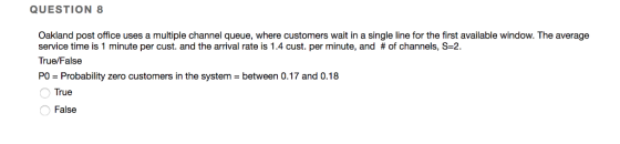 QUESTION 8 Oakland post office uses a multiple channel queue, where customers wait in a single line for the first available window. The average service time is 1 minute per cust, and the arrival rate is 1.4 cust. per minute, and # of channels, S-2 True/False PO Probability zero customers in the system between 0.17 and 0.18 True False