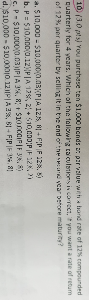 10. (3.0 pts) You purchase ten $1,000 bonds at par value with a bond rate of 12% compounded quarterly for 4 years. Which of t