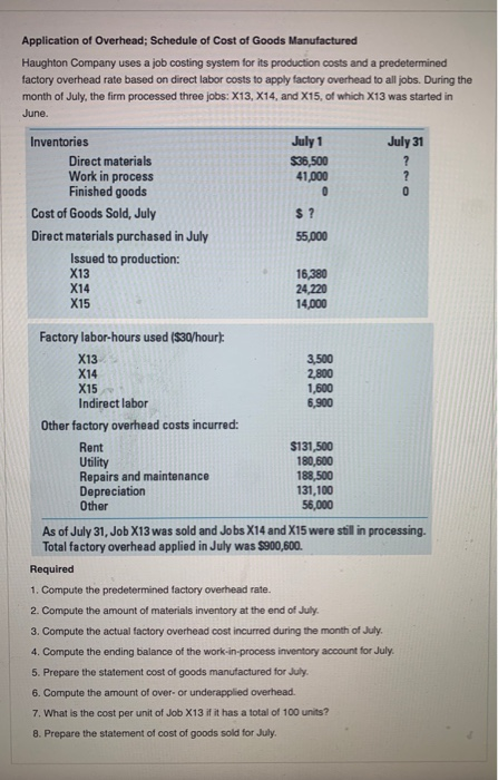 Application of Overhead; Schedule of Cost of Goods Manufactured Haughton Company uses a job costing system for its production costs and a predetermined factory overhead rate based on direct labor costs to apply factory overhead to all jobs. During the month of July, the firm processed three jobs: X13, X14, and X15, of which X13 was started in June. Inventories July 1 July 31 Direct materials Work in process Finished goods 36,500 41,000 Cost of Goods Sold, July Direct materials purchased in July 55,000 Issued to production: X13 X14 X15 16,380 24,220 14,000 Factory labor-hours used ($30/hour X13 X14 X15 Indirect labor 3,500 2,800 1,600 6,900 Other factory overhead costs incurred: Rent Utility Repairs and maintenance Depreciation Other $131,500 180,600 188,500 31,100 56,000 As of July 31, Job X13 was sold and Jobs X14 and X15 were still in processing. Total factory overhead applied in July was $900,600. Required 1. Compute the predetermined factory overhead rate. 2. Compute the amount of materials inventory at the end of July. 3. Compute the actual factory overhead cost incurred during the month of July 4. Compute the ending balance of the work-in-process inventory account for July. 5. Prepare the statement cost of goods manufactured for July 6. Compute the amount of over- or underapplied overhead 7. What is the cost per unit of Job X13 if it has a total of 100 units? 8. Prepare the statement of cost of goods sold for July