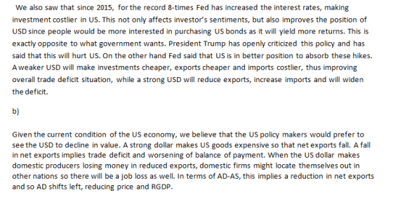 We also saw that since 2015, for the record 8-times Fed has increased the interest rates, making investment costlier in US. This not only affects investors sentiments, but also improves the position of USD since people would be more interested in purchasing US bonds as it will yield more returns. This is exactly opposite to what government wants. President Trump has openly criticized this policy and has said that this will hurt US. On the other hand Fed said that US is in better position to absorb these hikes. A weaker USD will make investments cheaper, exports cheaper and imports costlier, thus improving overall trade deficit situation, while a strong USD will reduce exports, increase imports and will widen the deficit. b) Given the current condition of the US economy, we believe that the US policy makers would prefer to see the USD to decline in value. A strong dollar makes US goods expensive so that net exports fall. A fall in net exports implies trade deficit and worsening of balance of payment. When the US dollar makes domestic producers losing money in reduced exports, domestic firms might locate themselves out in other nations so there will be a job loss as well. In terms of AD-AS, this implies a reduction in net exports and so AD shifts left, reducing price and RGDP