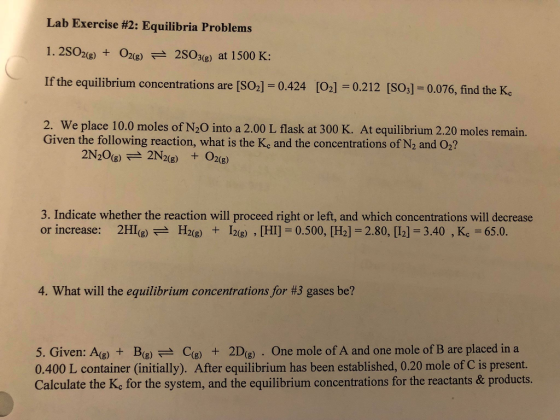 Lab Exercise #2: Equilibria Problems 1.2S02e) 22S03(e) at 1500 K: If the equilibrium concentrations are [SO2] = 0.424 [ 2. We place 10.0 moles of N20 into a 2.00 L flask at 300 K. At equilibrium 2.20 moles remain. O2]-0.212 [SO3] = 0.076, find the Kc Given the following reaction, what is the Kc and the concentrations of N2 and O2? 3. Indicate whether the reaction will proceed right or left, and which concentrations will decrease or increase: 2HI(g) 근 H2(g) + lag) , [HI] = 0.500. [H2]-2.80.[12] = 3.40 , K.-65.0. 4. What will the equilibrium concentrations for #3 gases be? 5. Given: A(B)B)Ce2De . One mole of A and one mole of B are placed in a 0.400 L container (initially). After equilibrium has been established, 0.20 mole of C is present. Calculate the Ke for the system, and the equilibrium concentrations for the reactants & products