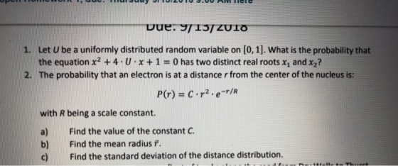 Let U be a uniformly distributed random variable on [0, 1]. What is the probability that the equation x2 + 4-U、x + 1 = 0 has two distinct real roots x1 and x2? 1. 2. The probability that an electron is at a distance r from the center of the nucleus is: with R being a scale constant. a) Find the value of the constant C. b) Find the mean radius f. c) Find the standard deviation of the distance distribution.