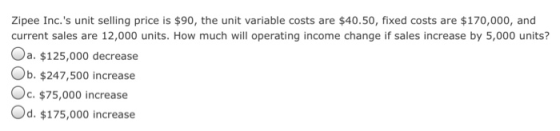 Zipee Inc. s unit selling price is $90, the unit variable costs are $40.50, fixed costs are $170,000, and current sales are 12,000 units. How much will operating income change if sales increase by 5,000 units? Oa. $125,000 decrease Ob. $247,500 increase Oc.$75,000 increase Od. $175,000 increase