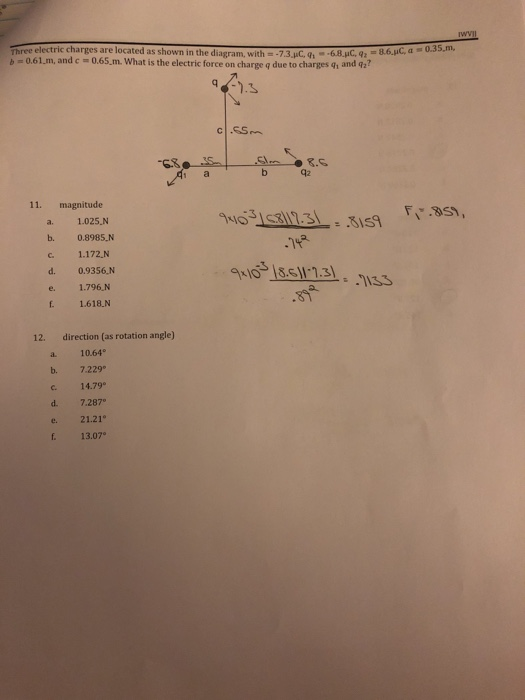 Three electric charges are located as shown in the diagram, with--7.3.pC,6.8.C, 6id, b 0.61.m, and c 0.65.m. What is the electric force on charge q due to charges q, and q a0.35.m, c .SSm -63 1 a 42 11. magnitude 403153113:I .1x9 a. 1.025,N b. 0.8985 N c. 1.172.N d. 0.9356.N e. 1.796,N . 1.618.N O 13.5111 a. 12. direction (as rotation angle) a 10.64 b. 7.229 c. 14.79° d. 7.287 e 21.21 . 13.07