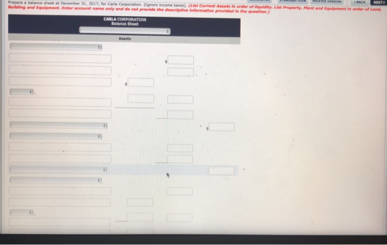 Prepare a balance sheet at December 31, 2017, for Carla Corporation (Ignore Income BACK Buillding and Equlpment taxes). (List Current Assets in order of liquidlity. List Property, Plant and Equipment in order of Land, t. Enter account name only and do not provide the descriptive infermation previded in the question CARLA CORPORATION Balance Sheet Assets