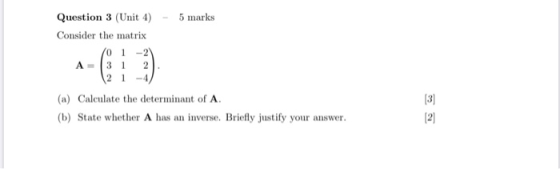 Question 3 (Unit 4) - 5 marks Consider the matrix ( 01-21 A= 3 1 2 21-4/ (a) Calculate the determinant of A. (b) State whethe