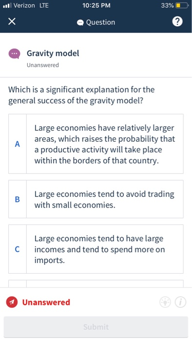 Verizon LTE 33%).о. 10:25 PM Question 2 Gravity model Unanswered Which is a significant explanation for the general success of the gravity model? Large economies have relatively larger A areas, which raises the probability that a productive activity will take place within the borders of that country. Large economies tend to avoid trading with small economies. Large economies tend to have large incomes and tend to spend more on imports Unanswered