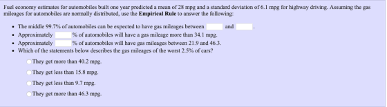 Fuel economy estimates for automobiles built one year predicted a mean of 28 mpg and a standard deviation of 6.1 mpg for highway driving. Assuming the gas mileages for automobiles are normally distributed, use the Empirical Rule to answer the following: The middle 99.7% of automobiles can be expected to have gas mileages between .Approximately . Approximately and % of automobiles will have a gas mileage more than 341 mpg. % of automobiles will have gas mileages between 21.9 and 46.3. Which of the statements below describes the gas mileages of the worst 2.5% of cars? They get more than 40.2 mpg They get less than 15.8 mpg. They get less than 9.7 mpg. OThey get more than 46.3 mpg.