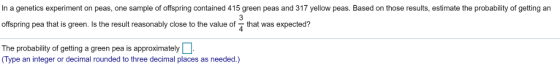 In a genetics experiment on peas, one sample of offspring contained 415 green peas and 317 yellow peas. Based on those results, estimate the probability of getting an offspring pea that is green. Is the result reasonably close to the value of that was expected? The probability of getting a green pea is approximately (Type an integer or decimal rounded to three decimal places as needed.)