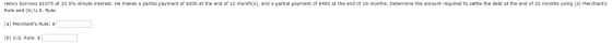 Henry borrows $1075 at 10.5% simple interest. He makes a partial payment of $200 at the end of 12 month(s), and a partial pay