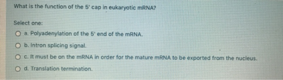 What is the function of the 5 cap in eukaryotic mRNA? Select one: O a. Polyadenylation of the 5 end of the mRNA. b. Intron