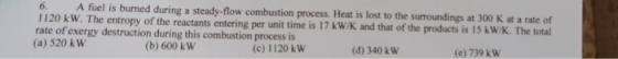 6. 1120 kW. The entropy of the reactants entering per unit time is 17 kW/K rate of exergy destruction during this combustion process is 6. A fuel is burned during a steady-flow combustion process. Heat is lost to the surroundings at 300 K at a rate of and that of the products is 15 kW/K. The total (d) 340 kW (a) 520 k W (b) 600 k W (c) 1120 kW (e) 739 k W