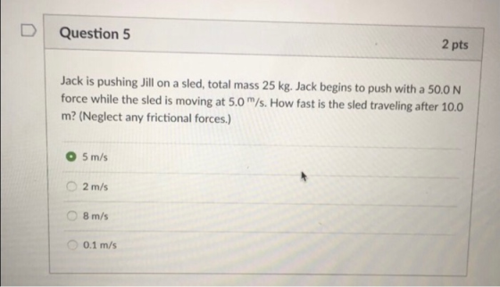 D Question 5 2 pts Jack is pushing Jill on a sled, total mass 25 kg. Jack begins to push with a 50.0 N force while the sled is moving at 5.0m/s. How fast is the sled traveling after 10.0 m? (Neglect any frictional forces.) 0 5 m/s O 2 m/s 8 m/s 0 0.1 m/s