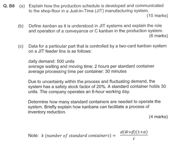 Explain how the production schedule is developed and communicated to the shop-floor in a Just-in-Time (JIT) manufacturing system. Q. B8 (a) (10 marks) Define kanban as it is understood in JIT systems and explain the role and operation of a conveyance or C kanban in the production system. (b) (6 marks) (c) Data for a particular part that is controlled by a two-card kanban system on a JIT feeder line is as follows: daily demand: 500 units average waiting and moving time: 2 hours per standard container average processing time per container: 30 minutes Due to uncertainty within the process and fluctuating demand, the system has a safety stock factor of 20%. A standard container holds 30 units. The company operates an 8-hour working day. Determine how many standard containers are needed to operate the system. Briefly explain how kanbans can facilitate a process of inventory reduction. (4 marks) Note: k (number of standard containers) -