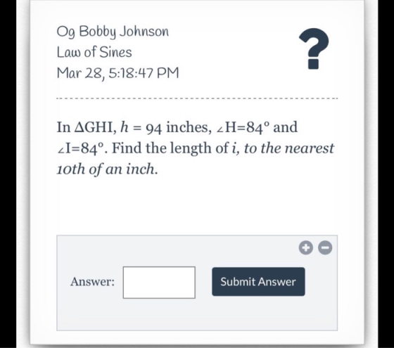 Og Bobby Johnson Law of Sines Mar 28, 5:18:47 PM -------- In AGHI, h = 94 inches, _H=84º and _I=84º. Find the length of i, to