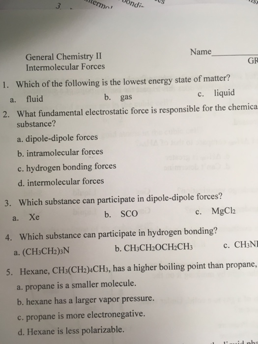 ondi n I General Chemistry Name Intermolecular Forces GR 1. Which of the following is the lowest energy state of matter? a. fluid b. gas c. liquid 2. What fundamental electrostatic force is responsible for the chemica substance? a. dipole-dipole forces b. intramolecular forces c. hydrogen bonding forces d. intermolecular forces Which substance can participate in dipole-dipole forces? 3. a. Xe b. SCO c. MgC2 4. Which substance can participate in hydrogen bonding? a. (CHsCH2)3N b. CHsCH2OCH2CH3 c. CH3NI 5. Hexane, CHs(CH2)4CHs, has a higher boiling point than propane, a. propane is a smaller molecule b. hexane has a larger vapor pressure. c. propane is more electronegative. d. Hexane is less polarizable.
