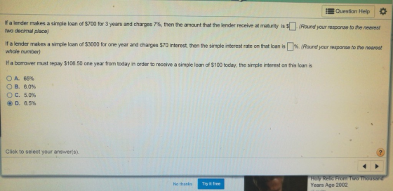 Question Help * lf a lender makes a simple loan of $70 or 3 years and charges 7%, then the amount that the lender receive at maturity s S Round your esponse o the nearest two decimal place) If a lender makes a simple loan of $3000 for one year and charges $70 interest, then the simple interest rate on that loan is%. (Round your response to the nearest whole number) If a borrower must repay $106.50 one year from today in order to receive a simple loan of $100 today, the simple interest on this loan is OA. 65% B. 6.0% O c. 5.090 D. 6.590 Click to select your answer(s). oly Relic From Two Thousa Years Ago 2002 No thanks Try it free