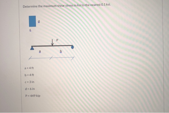 Determine the maximum shear stress in ksi to the nearest 0.1 ksi. a = 4ft b=4ft C-3 in d - 6 in P=449 kip