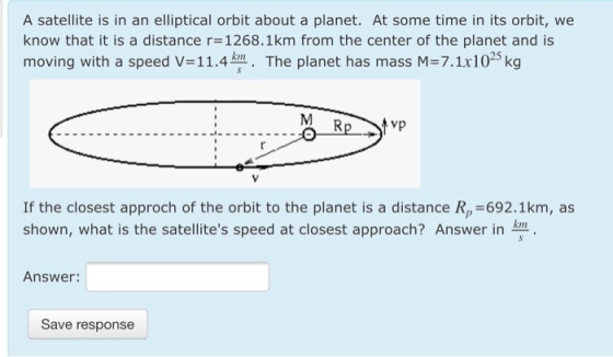 A satellite is in an elliptical orbit about a planet. At some time in its orbit, we know that it is a distance r- 1268.1km from the center of the planet and is moving with a speed V=11.4?. The planet has mass M=7.1x1025 kg If the closest approch of the orbit to the planet is a distance Rp=692.1km, as shown, what is the satellites speed at closest approach? Answer inKn Answer: Save response