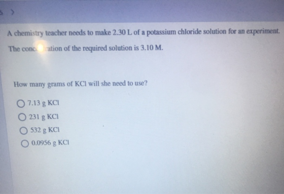 A chemistry teacher needs to make 2.30 L of a potassium chloride solution for an experiment. The concration of the required s
