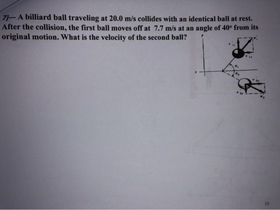 7)--A billiard ball traveling at 20.0 m/s collides with an identical ball at rest. After the collision, the first ball moves