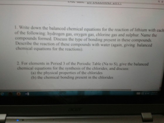 1. Write down the balanced chemical equations for the reaction of lithium with cach of the following: hydrogen gas, oxygen gas, chlorine gas and sulphur. Name the compounds formed. Discuss the type of bonding present in these compounds Deseribe chemical equations for the reactions) the reaction of these compounds with water (again, giving balanced 2. For elements in Period 3 of the Periodic Table (Na to S), give the balanced chemical equations for the synthesis of the chlorides, and discuss: (a) the physical properties of the chlorides (b) the chemical bonding present in the chlorides