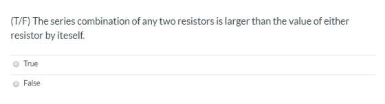 (T/F) The series combination of any two resistors is larger than the value of either resistor by iteself. True False