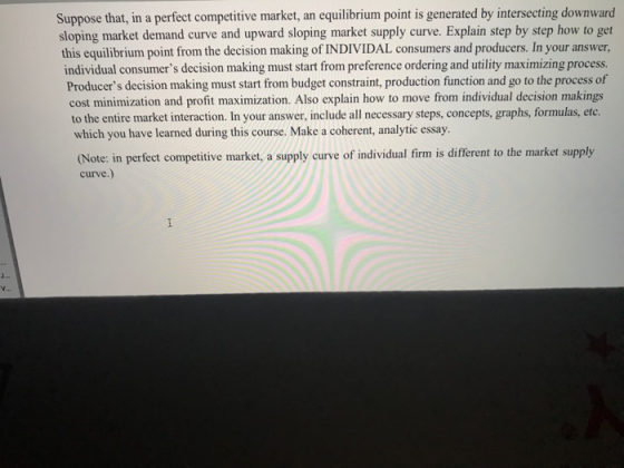 Suppose that, in a perfect competitive market, an equilibrium point is generated by intersecting downward sloping market demand curve and upward sloping market supply curve. Explain step by step how to get this equilibrium point from the decision making of INDIVIDAL consumers and producers. In your answer individual consumers decision making must start from preference ordering and utility maximizing process. Producers decision making must start from budget constraint, production function and go to the process of cost minimization and profit maximization. Also explain how to move from individual decision makings to the entire market interaction. In your answer, include all necessary steps, concepts, graphs, formulas, etc. which you have learned during this course. Make a coherent, analytic essay (Note: in perfect competitive market, a supply curve of individual firm is different to the market supply curve.)