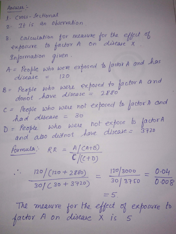 Answer- 1. Cross-Jectional 2. 1t is an ohservahon 3. Calcuation for measure for tha effeet of exposure to bat0γ A on disease X Informabon iven h-lPeople who were exposed tsipm A and /has dlisease 120 donot have disease 2880 had duease3 and also did not have cliseae 3720 formula-RRニA1CAtB) . 120/(120 288 120 3000o1 8 Pesple toho were exposed to lactor A and C- People who were not exposed to lactor A and 30, с 30 + 3720) -30/ 3750 30/ C 30 + 3729) 0008 The measure tor he eklect of exposure b actor A on diseme X is 5