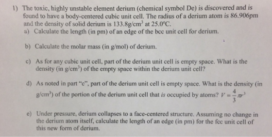 The toxic, highly unstable element derium (chemical symbol De) is discovered and is found to have a body-centered cubic unit cell. The radius of a derium atom is 86.906pm and the density of solid derium is 133.8g/cm3 at 25.0°C. a) Calculate the length (in pm) of an edge of the bcc unit cell for derium. 1) b) Calculate the molar mass (in g/mol) of derium. c) As for any cubic unit cell, part of the derium unit cell is empty space. What is the density (in g/cm2) of the empty space within the derium unit cell? d) As noted in partc, part of the derium unit cell is empty space. What is the density (in 4. g/cm2) of the portion of the derium unit cell that is occupied by atoms?3 Under pressure, derium collapses to a face-centered structure. Assuming no change in the derium atom itself, calculate the length of an edge (in pm) for the fec unit cell of this new form of derium. e)