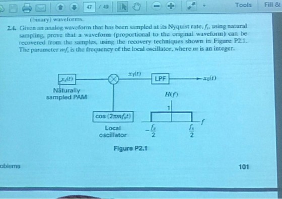 Tools Fill & (binary) waveforms 2.4. Given an analog waveform that has been sampled at its Nyquist rate. f, using natural sampling, prove that a waveform (proportional to the original waveform) can be recovered from the samples, using the recovery techniques shown in Figure P2.1. The parameter mf, is the frequency of the local oscillator, where nt is an integer. ri(t) turally Hif) sampled PAM cos (2mfst) Local oscillator 2 2 Figure P2.1 oblems 101