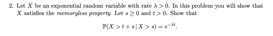 2. Let X be an exponential random variable with rate A > 0. In this problem you will show that X satisfies the memoryless property. Let s 2 0 and t > 0. Show that P(X > t + s| X > s) = e-M