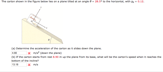The carton shown in the figure below lies on a plane tilted at an angle θ = 28.5° to the horizontal, with μk = 0.12 (a) Determine the acceleration of the carton as it slides down the plane. 4.66 (b) If the carton starts from rest 8.90 m up the plane from its base, what will be the cartons speed when it reaches the bottom of the incline? 13.18 x m/s2 (down the plane) X m/s
