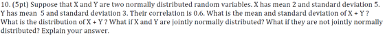 10. (5pt) Suppose that X and Y are two normally distributed random variables. X has mean 2 and standard deviation !5 Y has mean 5 and standard deviation 3. Their correlation is 0.6. What is the mean and standard deviation of X + Y? What is the distribution of X+ Y? What if X and Y are jointly normally distributed? What if they are not jointly normally distributed? Explain your answer.