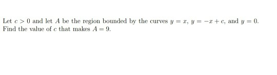 Let c> 0 and let A be the region bounded by the curves y = 4, y = - + C, and y = 0. Find the value of c that makes A = 9.