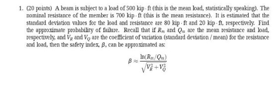 1. (20 points) A beam is subject to a load of 500 kip ft (this is the mean load, statistically speaking). The nominal resistance of the member is 700 kip ft (this is the mean resistance). It is estimated that the standard deviation values for the load and resistance are 80 kip ft and 20 kip ft, respectively. Find the approximate probability of failure. Recall that if Rm and Qm are the mean resistance and load, respectively, and V and Vo are the coefficient of variation (standard deviation /mean) for the resistance and load, then the safety index B, can be approximated as: