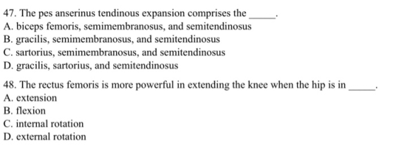 47. The pes anserinus tendinous expansion comprises the A. biceps femoris, semimembranosus, and semitendinosus B. gracilis, semimembranosus, and semitendinosus C. sartorius, semimembranosus, and semitendinosus D. gracilis, sartorius, and semitendinosus 48. The rectus femoris is more powerful in extending the knee when the hip is in A. extension B. flexion C. internal rotation D. external rotation