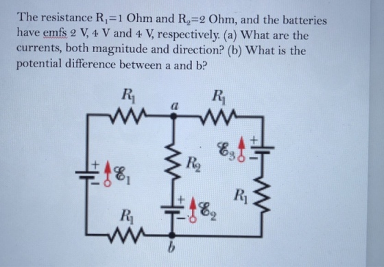 The resistance R,-1 Ohm and R,-2 Ohm, and the batteries have emfs 2 V, 4 V and 4 V, respectively. (a) What are the currents, both magnitude and direction? (b) What is the potential difference between a and b? Ri Ri 1 14?t82