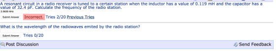A resonant circuit in a radio receiver is tuned to a certain station when the inductor has a value of 0.119 mH and the capacitor has a value of 32.4 pF. Calculate the frequency of the radio station. 2.563E-6Hz. Submit Answer Incorrect. Tries 2/20 Previous Tries What is the wavelength of the radiowaves emited by the radio station? Submit Answer Tries 0/20 Post Discussion Send Feedback