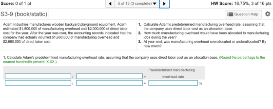 Score: 0 of 1 pt 5 of 13 (3 complete) HW Score: 18.75%, 3 of 16 pts S3-9 (book/static) Question Help Adam Industries manufactures wooden backyard playground equipment. Adam estimated $1,800,000 of manufacturing overhead and $2,000,000 of direct labor cost for the year. After the year was over, the accounting records indicated that the company had actually incurred $1,660,000 of manufacturing overhead and $2,650,000 of direct labor cost. 1. Calculate Adams predetermined manufacturing overhead rate, assuming that 2. How much manufacturing overhead would have been allocated to manufacturing 3. At year-end, was manufacturing overhead overallocated or underallocated? By the company uses direct labor cost as an allocation base. jobs during the year? how much? 1. Calculate Adams predetermined manufacturing overhead rate, assuming that the company uses direct labor cost as an allocation base. (Round the percentage to the nearest hundredth percent, X.X.) Predetermined manufacturing overhead rate