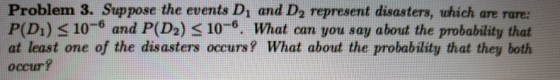 Problem 3. Suppose the events Di and Da represent disasters, which are rare: P(Dı) s 10-6 and P(D2) 3 106, What can you say about the probability that at least one of the disasters occurs? What about the probability that they both occur?