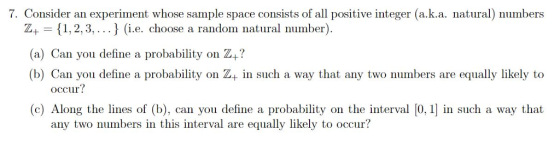 7. Consider an esperinent whowe sample space coansists of allive nteger(aka matural) mumbers Z+ 1,2,3,...) (i.e. choose a random natural number) (a) Can you define a probability on Z+? (b) Can you define a probability on Z+ in such a way that any two numbers are equally likely to occur? (c) Along the lines of (b), can you define a probability on the interval [0, 1 in such a way that any two numbers in this interval are equally likely to occur?